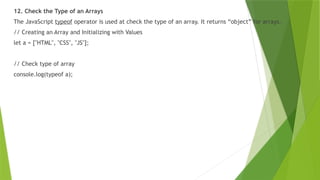 12. Check the Type of an Arrays
The JavaScript typeof operator is used at check the type of an array. It returns “object” for arrays.
// Creating an Array and Initializing with Values
let a = ["HTML", "CSS", "JS"];
// Check type of array
console.log(typeof a);
 