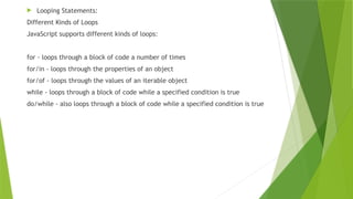  Looping Statements:
Different Kinds of Loops
JavaScript supports different kinds of loops:
for - loops through a block of code a number of times
for/in - loops through the properties of an object
for/of - loops through the values of an iterable object
while - loops through a block of code while a specified condition is true
do/while - also loops through a block of code while a specified condition is true
 