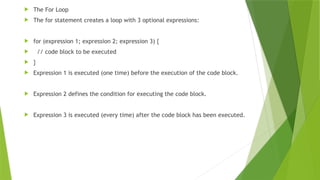  The For Loop
 The for statement creates a loop with 3 optional expressions:
 for (expression 1; expression 2; expression 3) {
 // code block to be executed
 }
 Expression 1 is executed (one time) before the execution of the code block.
 Expression 2 defines the condition for executing the code block.
 Expression 3 is executed (every time) after the code block has been executed.
 