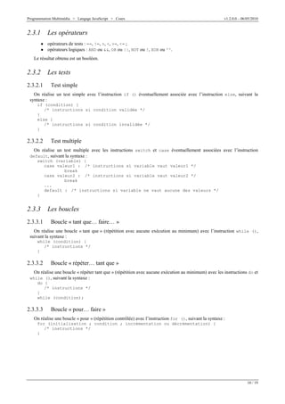Programmation Multimédia > Langage JavaScript > Cours v1.2.0.0 – 06/05/2010
10 / 19
2.3.1 Les opérateurs
W opérateurs de tests : ==, !=, >, <, >=, <= ;
W opérateurs logiques : AND ou &&, OR ou ||, NOT ou !, XOR ou ^^.
Le résultat obtenu est un booléen.
2.3.2 Les tests
2.3.2.1 Test simple
On réalise un test simple avec l’instruction if () éventuellement associée avec l’instruction else, suivant la
syntaxe :
if (condition) {
/* instructions si condition validée */
}
else {
/* instructions si condition invalidée */
}
2.3.2.2 Test multiple
On réalise un test multiple avec les instructions switch et case éventuellement associées avec l’instruction
default, suivant la syntaxe :
switch (variable) {
case valeur1 : /* instructions si variable vaut valeur1 */
break
case valeur2 : /* instructions si variable vaut valeur2 */
break
...
default : /* instructions si variable ne vaut aucune des valeurs */
}
2.3.3 Les boucles
2.3.3.1 Boucle « tant que… faire… »
On réalise une boucle « tant que » (répétition avec aucune exécution au minimum) avec l’instruction while (),
suivant la syntaxe :
while (condition) {
/* instructions */
}
2.3.3.2 Boucle « répéter… tant que »
On réalise une boucle « répéter tant que » (répétition avec aucune exécution au minimum) avec les instructions do et
while (), suivant la syntaxe :
do {
/* instructions */
}
while (condition);
2.3.3.3 Boucle « pour… faire »
On réalise une boucle « pour » (répétition contrôlée) avec l’instruction for (), suivant la syntaxe :
for (initialisation ; condition ; incrémentation ou décrémentation) {
/* instructions */
}
 