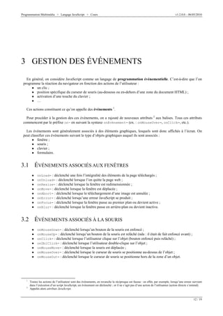 Programmation Multimédia > Langage JavaScript > Cours v1.2.0.0 – 06/05/2010
12 / 19
3 GESTION DES ÉVÉNEMENTS
En général, on considère JavaScript comme un langage de programmation événementielle. C’est-à-dire que l’on
programme la réaction du navigateur en fonction des actions de l’utilisateur :
W un clic ;
W position spécifique du curseur de souris (au-dessous ou en-dehors d’une zone du document HTML) ;
W activation d’une touche du clavier ;
W …
Ces actions constituent ce qu’on appelle des événements 1
.
Pour procéder à la gestion des ces événements, on a rajouté de nouveaux attributs 2
aux balises. Tous ces attributs
commencent par le préfixe on- en suivant la syntaxe onEvénement= (ex. : onMouseOver=, onClick=, etc.).
Les événements sont généralement associés à des éléments graphiques, lesquels sont donc affichés à l’écran. On
peut classifier ces événements suivant le type d’objets graphiques auquel ils sont associés :
W fenêtre ;
W souris ;
W clavier ;
W formulaire.
3.1 ÉVÉNEMENTS ASSOCIÉS AUX FENÊTRES
W onLoad= : déclenché une fois l’intégralité des éléments de la page téléchargés ;
W onUnload= : déclenché lorsque l’on quitte la page web ;
W onResize= : déclenché lorsque la fenêtre est redimensionnée ;
W onMove= : déclenché lorsque la fenêtre est déplacée ;
W onAbort= : déclenché lorsque le téléchargement d’une image est annulée ;
W onError= : déclenché lorsqu’une erreur JavaScript se produit ;
W onFocus= : déclenché lorsque la fenêtre passe au premier plan ou devient active ;
W onBlur= : déclenché lorsque la fenêtre passe en arrière-plan ou devient inactive.
3.2 ÉVÉNEMENTS ASSOCIÉS À LA SOURIS
W onMouseDown= : déclenché lorsqu’un bouton de la souris est enfoncé ;
W onMouseUp= : déclenché lorsqu’un bouton de la souris est relâché (nda : il était de fait enfoncé avant) ;
W onClick= : déclenché lorsque l’utilisateur clique sur l’objet (bouton enfoncé puis relâché) ;
W onDblClick= : déclenché lorsque l’utilisateur double-clique sur l’objet ;
W onMouseMove= : déclenché lorsque la souris est déplacée ;
W onMouseOver= : déclenché lorsque le curseur de souris se positionne au-dessus de l’objet ;
W onMouseOut= : déclenché lorsque le curseur de souris se positionne hors de la zone d’un objet.
1
Toutes les actions de l’utilisateur sont des événements, en revanche la réciproque est fausse : en effet, par exemple, lorsqu’une erreur survient
dans l’exécution d’un script JavaScript, un événement est déclenché ; or il ne s’agit pas d’une action de l’utilisateur (action directe s’entend).
2
Appelés alors attributs JavaScript.
 