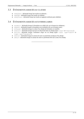 Programmation Multimédia > Langage JavaScript > Cours v1.2.0.0 – 06/05/2010
13 / 19
3.3 ÉVÉNEMENTS ASSOCIÉS AU CLAVIER
W onKeyDown= : déclenché lorsqu’une touche est enfoncée ;
W onKeyUp= : déclenché lorsqu’une touche est relâchée ;
W onKeyPress= : déclenché lorsqu’une touche est appuyée (enfoncée puis relâchée).
3.4 ÉVÉNEMENTS ASSOCIÉS AUX FORMULAIRES
W onSubmit= : déclenché lorsque le formulaire est validé (clic sur le bouton de validation) ;
W onReset= : déclenché lorsque le formulaire est ré-initialisé (clic sur le bouton reset) ;
W onChange= : déclenché lorsque la valeur d’un champ du formulaire est modifié ;
W onSelect= : déclenché lorsque du texte est sélectionné dans un champ (types <input> et <textarea>) ;
W onClick= : déclenché lorsque l’utilisateur clique sur un champ (types <input type="radio"> et
<input type="checkbox") ;
W onFocus= : déclenché lorsque le curseur de souris se positionne au-dessus d’un champ ;
W onBlur= : déclenché lorsque le curseur de souris se positionne hors de la zone d’un champ.
 