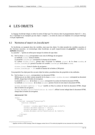 Programmation Multimédia > Langage JavaScript > Cours v1.2.0.0 – 06/05/2010
14 / 19
4 LES OBJETS
Le langage JavaScript intègre et utilise la notion d’objet que l’on retrouve dans la programmation objet (C++, Java,
etc.). Cependant on ne manipule que des objets « simples » ; la notion de classe est simpliste et le concept d’héritage
n’est pas implémenté.
4.1 NOTIONS D’OBJET EN JAVASCRIPT
En JavaScript, on manipule donc des variables, mais aussi des objets. Un objet possède des variables associées et
des fonctions associées ; en terminologie objet JavaScript, on parle respectivement de propriétés 1
(variables) et
méthodes (fonctions).
Le caractère ‘.’ (point) est utilisé pour marquer la relation de type objet.
Ex. : Soit la classe window, correspondant à une zone d’affichage du navigateur.
La méthode close() ferme la fenêtre.
La propriété innerHeight correspond à la hauteur de la fenêtre.
La syntaxe window.close() permet donc d’exécuter la méthode close() de la classe window, et
window.innerHeight permet d’accéder à la variable innerHeight de la classe window.
window.close() ferme la fenêtre du navigateur ;
window.innerHeight = 200 modifie la hauteur de la fenêtre à 200 pixels.
Une propriété d’un objet peut être un autre objet lui-même, possédant donc des propriétés et des méthodes.
Ex. : Soit la classe document, correspondant à un document HTML.
Définissons-en un objet comme propriété de la classe window : window.document correspond au document
HTML chargé dans la fenêtre du navigateur.
La propriété bgColor de la classe document correspond à la couleur de fond du document HTML.
La méthode write(texte) de la classe document permet d’écrire le texte dans le document HTML.
window.document.bgColor = 'blue' modifie en bleu la couleur de fond du document HTML chargé
dans la fenêtre du navigateur ;
window.document.write('modification du texte') affiche le texte indiqué dans le document HTML
chargé dans la fenêtre du navigateur.
objet.javascript.1.htm
<html>
<head>
<script language="javascript">
function change()
{
nouvwin = window.open('objet.javascript.2.htm');
nouvwin.document.bgColor = 'blue';
nouvwin.document.fgColor = 'white';
window.document.write('modification du texte');
}
</script>
</head>
1
Appelées attributs en POO classique. Dans les langages comme Java et C# la notion de propriété est une extension de la notion d’attribut.
 