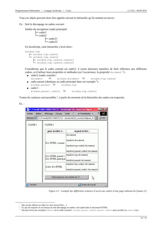 Programmation Multimédia > Langage JavaScript > Cours v1.2.0.0 – 06/05/2010
16 / 19
Tous ces objets peuvent alors être appelés suivant la hiérarchie qu’ils mettent en œuvre.
Ex. : Soit le découpage en cadres suivant :
fenêtre du navigateur (cadre principal)
ab cadre1
cb cadre2
ab cadre21
cb cadre22
En JavaScript, cette hiérarchie s’écrit alors :
window.top
QR window.top.cadre1
SR window.top.cadre2
QR window.top.cadre2.cadre21
SR window.top.cadre2.cadre22
Considérons que le cadre courant est cadre2, il existe plusieurs manières de faire référence aux différents
cadres, et d’utiliser leurs propriétés et méthodes (en l’occurrence, la propriété document
1
) :
d cadre2 (cadre courant) :
document window.document window.top.cadre2
d cadre parent (identique au cadre principal dans cet exemple 2
) :
window.parent window.top
d cadre1 :
window.parent.cadre1 window.top.cadre1
Toutes les syntaxes sont possibles 3
, à partir du moment où la hiérarchie des cadres est respectée.
Ex. :
Figure 4.2 : exemple des différentes syntaxes d’accès aux cadres d’une page utilisant les frames (1)
1
Qui est par ailleurs un objet (si vous suivez bien…).
2
Ce qui est toujours le cas lorsqu’un seul découpage en cadres a été opéré dans le document HTML.
3
On peut écrire par exemple (cadre2 est le cadre courant) : window.parent.cadre2.parent.cadre1 pour accéder au cadre1 (sic).
 