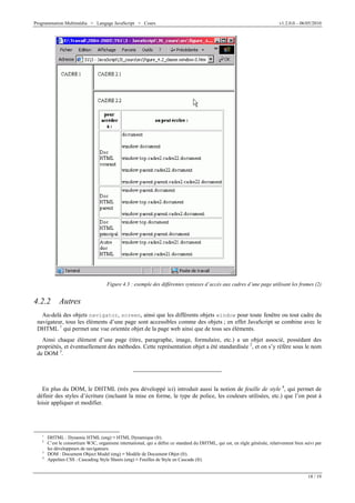 Programmation Multimédia > Langage JavaScript > Cours v1.2.0.0 – 06/05/2010
18 / 19
Figure 4.3 : exemple des différentes syntaxes d’accès aux cadres d’une page utilisant les frames (2)
4.2.2 Autres
Au-delà des objets navigator, screen, ainsi que les différents objets window pour toute fenêtre ou tout cadre du
navigateur, tous les éléments d’une page sont accessibles comme des objets ; en effet JavaScript se combine avec le
DHTML 1
qui permet une vue orientée objet de la page web ainsi que de tous ses éléments.
Ainsi chaque élément d’une page (titre, paragraphe, image, formulaire, etc.) a un objet associé, possédant des
propriétés, et éventuellement des méthodes. Cette représentation objet a été standardisée 2
, et on s’y réfère sous le nom
de DOM 3
.
En plus du DOM, le DHTML (très peu développé ici) introduit aussi la notion de feuille de style 4
, qui permet de
définir des styles d’écriture (incluant la mise en forme, le type de police, les couleurs utilisées, etc.) que l’on peut à
loisir appliquer et modifier.
1
DHTML : Dynamic HTML (eng) V HTML Dynamique (fr).
2
C’est le consortium W3C, organisme international, qui a défini ce standard du DHTML, qui est, en règle générale, relativement bien suivi par
les développeurs de navigateurs.
3
DOM : Document Object Model (eng) V Modèle de Document Objet (fr).
4
Appelées CSS : Cascading Style Sheets (eng) V Feuilles de Style en Cascade (fr).
 