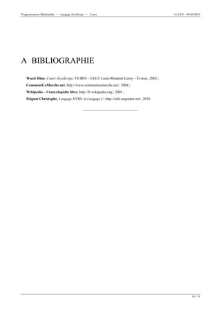Programmation Multimédia > Langage JavaScript > Cours v1.2.0.0 – 06/05/2010
19 / 19
A BIBLIOGRAPHIE
Wazir Dino, Cours JavaScript, TS IRIS – LEGT Louis-Modeste Leroy – Évreux, 2002 ;
CommentÇaMarche.net, http://www.commentcamarche.net/, 2004 ;
Wikipedia – l’encyclopédie libre, http://fr.wikipedia.org/, 2005 ;
Peignot Christophe, Langage HTML et Langage C, http://info.arqendra.net/, 2010.
 