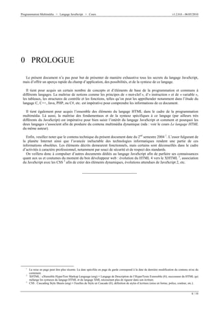 Programmation Multimédia > Langage JavaScript > Cours v1.2.0.0 – 06/05/2010
4 / 19
0 PROLOGUE
Le présent document n’a pas pour but de présenter de manière exhaustive tous les secrets du langage JavaScript,
mais d’offrir un aperçu rapide du champ d’application, des possibilités, et de la syntaxe de ce langage.
Il tient pour acquis un certain nombre de concepts et d’éléments de base de la programmation et communs à
différents langages. La maîtrise de notions comme les principes de « mot-clef », d’« instruction » et de « variable »,
les tableaux, les structures de contrôle et les fonctions, telles qu’on peut les appréhender notamment dans l’étude du
langage C, C++, Java, PHP, ou C#, etc. est impérative pour comprendre les informations de ce document.
Il tient également pour acquis l’ensemble des éléments du langage HTML dans le cadre de la programmation
multimédia. Là aussi, la maîtrise des fondamentaux et de la syntaxe spécifiques à ce langage (par ailleurs très
différents du JavaScript) est impérative pour bien saisir l’intérêt du langage JavaScript et comment et pourquoi les
deux langages s’associent afin de produire du contenu multimédia dynamique (nda : voir le cours Le langage HTML
du même auteur).
Enfin, veuillez noter que le contenu technique du présent document date du 2nd
semestre 2004 1
. L’essor fulgurant de
la planète Internet ainsi que l’avancée inéluctable des technologies informatiques rendent une partie de ces
informations obsolètes. Les éléments décrits demeurent fonctionnels, mais certains sont déconseillés dans le cadre
d’activités à caractère professionnel, notamment par souci de sécurité et de respect des standards.
On veillera donc à compulser d’autres documents dédiés au langage JavaScript afin de parfaire ses connaissances
quant aux us et coutumes du moment du bon développeur web : évolution du HTML 4 vers le XHTML 2
, association
du JavaScript avec les CSS 3
afin de créer des éléments dynamiques, évolutions attendues de JavaScript 2, etc.
1
La mise en page peut être plus récente. La date spécifiée en page de garde correspond à la date de dernière modification du contenu et/ou du
contenant.
2
XHTML : eXtensible HyperText Markup Language (eng) V Langage de Description de l’HyperTexte Extensible (fr), successeur du HTML qui
mélange les syntaxes du langage HTML et du langage XML nécessitant plus de rigueur dans son écriture.
3
CSS : Cascading Style Sheets (eng) V Feuilles de Style en Cascade (fr), définition de styles d’écriture (mise en forme, police, couleur, etc.).
 