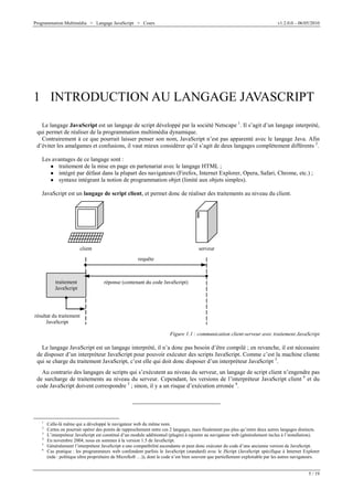 Programmation Multimédia > Langage JavaScript > Cours v1.2.0.0 – 06/05/2010
5 / 19
1 INTRODUCTION AU LANGAGE JAVASCRIPT
Le langage JavaScript est un langage de script développé par la société Netscape 1
. Il s’agit d’un langage interprété,
qui permet de réaliser de la programmation multimédia dynamique.
Contrairement à ce que pourrait laisser penser son nom, JavaScript n’est pas apparenté avec le langage Java. Afin
d’éviter les amalgames et confusions, il vaut mieux considérer qu’il s’agit de deux langages complètement différents 2
.
Les avantages de ce langage sont :
W traitement de la mise en page en partenariat avec le langage HTML ;
W intégré par défaut dans la plupart des navigateurs (Firefox, Internet Explorer, Opera, Safari, Chrome, etc.) ;
W syntaxe intégrant la notion de programmation objet (limité aux objets simples).
JavaScript est un langage de script client, et permet donc de réaliser des traitements au niveau du client.
client serveur
réponse (contenant du code JavaScript)
requête
résultat du traitement
JavaScript
traitement
JavaScript
Figure 1.1 : communication client-serveur avec traitement JavaScript
Le langage JavaScript est un langage interprété, il n’a donc pas besoin d’être compilé ; en revanche, il est nécessaire
de disposer d’un interpréteur JavaScript pour pouvoir exécuter des scripts JavaScript. Comme c’est la machine cliente
qui se charge du traitement JavaScript, c’est elle qui doit donc disposer d’un interpréteur JavaScript 3
.
Au contrario des langages de scripts qui s’exécutent au niveau du serveur, un langage de script client n’engendre pas
de surcharge de traitements au niveau du serveur. Cependant, les versions de l’interpréteur JavaScript client 4
et du
code JavaScript doivent correspondre 5
; sinon, il y a un risque d’exécution erronée 6
.
1
Celle-là même qui a développé le navigateur web du même nom.
2
Certes on pourrait opérer des points de rapprochement entre ces 2 langages, mais finalement pas plus qu’entre deux autres langages distincts.
3
L’interpréteur JavaScript est constitué d’un module additionnel (plugin) à rajouter au navigateur web (généralement inclus à l’installation).
4
En novembre 2004, nous en sommes à la version 1.5 de JavaScript.
5
Généralement l’interpréteur JavaScript a une compatibilité ascendante et peut donc exécuter du code d’une ancienne version de JavaScript.
6
Cas pratique : les programmeurs web confondent parfois le JavaScript (standard) avec le JScript (JavaScript spécifique à Internet Explorer
(nda : politique ultra propriétaire de Micro$oft …)), dont le code n’est bien souvent que partiellement exploitable par les autres navigateurs.
 
