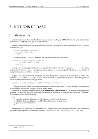 Programmation Multimédia > Langage JavaScript > Cours v1.2.0.0 – 06/05/2010
6 / 19
2 NOTIONS DE BASE
2.1 GÉNÉRALITÉS
Généralement on écrit des scripts JavaScript en association avec le langage HTML. C’est-à-dire qu’un même fichier
contiendra du code HTML ainsi que du code JavaScript.
Pour que l’interpréteur JavaScript puisse reconnaître du code JavaScript, on l’insère dans la page HTML à l’aide de
la balise <script>.
<script language="javascript">
<!-- code JavaScript -->
</script>
La valeur de l’attribut language= peut aussi préciser la version de JavaScript utilisée :
Ex. : <script language="javascript1.2">
<!-- code JavaScript -->
</script>
Notez que l’on insère en général le code JavaScript à l’intérieur de la balise de commentaire <!-- -->, elle-même
insérée dans la balise <script> ; ceci permet aux navigateurs ne comprenant pas JavaScript de ne pas chercher à
interpréter le contenu de la balise <script>.
On peut aussi enregistrer le code JavaScript dans un fichier portant l’extension .js et mentionner ce fichier avec
l’attribut src= de la balise <script>. Mais un fichier contenant du code JavaScript mélangé à du HTML garde son
extension .html (contrairement au langage PHP).
Ex. : <script language="javascript" src="test.js"></script>
Le langage JavaScript permet d’effectuer des traitements sur les variables, mais sa finalité principale est d’améliorer
la mise en page, l’ergonomie et l’interactivité de la page HTML.
On assimile le JavaScript plus à un langage de programmation événementielle qu’à un langage de programmation
classique 1
. C’est-à-dire que l’on programme la réaction du navigateur en fonction des actions de l’utilisateur,
lesquelles constituent des événements.
Ex. :
W modification du menu lors du « survol » de celui-ci par le curseur de souris ;
W affichage d’un nouvel élément visuel lors d’un clic de souris sur un bouton ;
W gestion de menus déroulants ;
W …
Pour procéder à la gestion des ces événements, on a rajouté de nouveaux attributs aux balises. Tous ces attributs
commencent par le préfixe on- en suivant la syntaxe onEvénement= (ex. : onMouseOver=, onClick=, etc.).
1
Langage procédural.
 