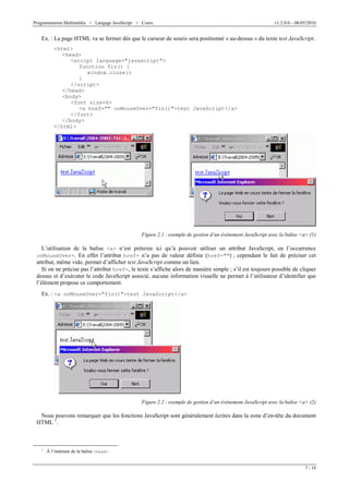 Programmation Multimédia > Langage JavaScript > Cours v1.2.0.0 – 06/05/2010
7 / 19
Ex. : La page HTML va se fermer dès que le curseur de souris sera positionné « au-dessus » du texte test JavaScript.
<html>
<head>
<script language="javascript">
function fin() {
window.close()
}
</script>
</head>
<body>
<font size=4>
<a href="" onMouseOver="fin()">test JavaScript</a>
</font>
</body>
</html>
Figure 2.1 : exemple de gestion d’un événement JavaScript avec la balise <a> (1)
L’utilisation de la balise <a> n’est prétexte ici qu’à pouvoir utiliser un attribut JavaScript, en l’occurrence
onMouseOver=. En effet l’attribut href= n’a pas de valeur définie (href="") ; cependant le fait de préciser cet
attribut, même vide, permet d’afficher test JavaScript comme un lien.
Si on ne précise pas l’attribut href=, le texte s’affiche alors de manière simple ; s’il est toujours possible de cliquer
dessus et d’exécuter le code JavaScript associé, aucune information visuelle ne permet à l’utilisateur d’identifier que
l’élément propose ce comportement.
Ex. : <a onMouseOver="fin()">test JavaScript</a>
Figure 2.2 : exemple de gestion d’un événement JavaScript avec la balise <a> (2)
Nous pouvons remarquer que les fonctions JavaScript sont généralement écrites dans la zone d’en-tête du document
HTML 1
.
1
À l’intérieur de la balise <head>.
 