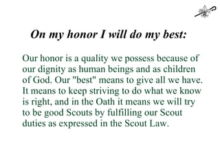 On my honor I will do my best:  Our honor is a quality we possess because of our dignity as human beings and as children of God. Our "best" means to give all we have. It means to keep striving to do what we know is right, and in the Oath it means we will try to be good Scouts by fulfilling our Scout duties as expressed in the Scout Law. 