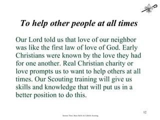 To help other people at all times   Our Lord told us that love of our neighbor was like the first law of love of God. Early Christians were known by the love they had for one another. Real Christian charity or love prompts us to want to help others at all times. Our Scouting training will give us skills and knowledge that will put us in a better position to do this. Session Three: Basic Skills for Catholic Scouting 