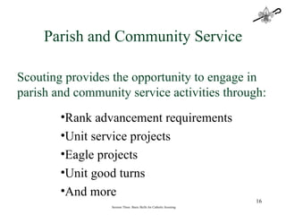 Session Three: Basic Skills for Catholic Scouting Scouting provides the opportunity to engage in parish and community service activities through: Parish and Community Service Rank advancement requirements Unit service projects Eagle projects Unit good turns And more 