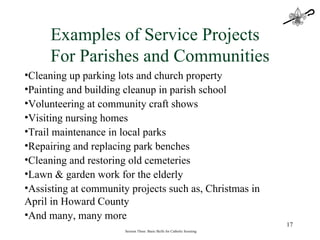 Session Three: Basic Skills for Catholic Scouting Examples of Service Projects For Parishes and Communities Cleaning up parking lots and church property Painting and building cleanup in parish school Volunteering at community craft shows Visiting nursing homes Trail maintenance in local parks Repairing and replacing park benches Cleaning and restoring old cemeteries  Lawn & garden work for the elderly Assisting at community projects such as, Christmas in April in Howard County And many, many more 