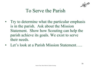 Try to determine what the particular emphasis is in the parish.  Ask about the Mission Statement.  Show how Scouting can help the parish achieve its goals. We exist to serve their needs. Let’s look at a Parish Mission Statement….. Session Three: Basic Skills for Catholic Scouting To Serve the Parish 