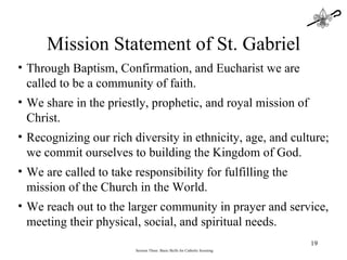 Session Three: Basic Skills for Catholic Scouting Mission Statement of St. Gabriel Through Baptism, Confirmation, and Eucharist we are called to be a community of faith. We share in the priestly, prophetic, and royal mission of Christ. Recognizing our rich diversity in ethnicity, age, and culture; we commit ourselves to building the Kingdom of God. We are called to take responsibility for fulfilling the mission of the Church in the World. We reach out to the larger community in prayer and service, meeting their physical, social, and spiritual needs. 