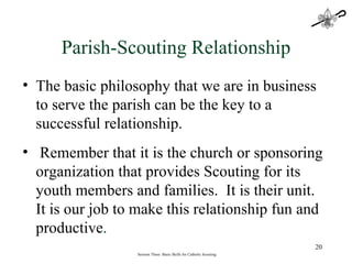 Session Three: Basic Skills for Catholic Scouting The basic philosophy that we are in business to serve the parish can be the key to a successful relationship. Remember that it is the church or sponsoring organization that provides Scouting for its youth members and families.  It is their unit.  It is our job to make this relationship fun and productive . Parish-Scouting Relationship 