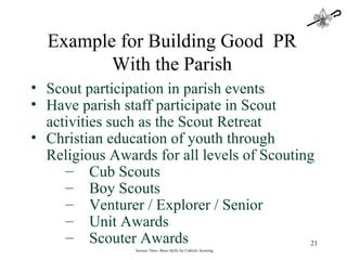 Session Three: Basic Skills for Catholic Scouting Scout participation in parish events Have parish staff participate in Scout activities such as the Scout Retreat Christian education of youth through Religious Awards for all levels of Scouting Cub Scouts Boy Scouts Venturer / Explorer / Senior Unit Awards Scouter Awards Example for Building Good  PR With the Parish 