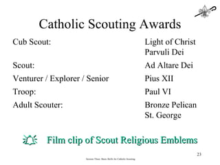 Session Three: Basic Skills for Catholic Scouting Cub Scout:  Light of Christ Parvuli Dei Scout:    Ad Altare Dei Venturer / Explorer / Senior Pius XII Troop: Paul VI Adult Scouter: Bronze Pelican St. George Catholic Scouting Awards  Film clip of Scout Religious Emblems 