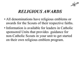 RELIGIOUS AWARDS All denominations have religious emblems or awards for the Scouts of their respective faiths. Information is available for leaders in Catholic sponsored Units that provides  guidance for non-Catholic Scouts in your unit to get started on their own religious emblem program. 