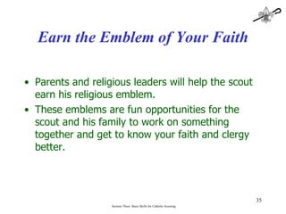 Earn the Emblem of Your Faith Parents and religious leaders will help the scout earn his religious emblem. These emblems are fun opportunities for the scout and his family to work on something together and get to know your faith and clergy better. Session Three: Basic Skills for Catholic Scouting 