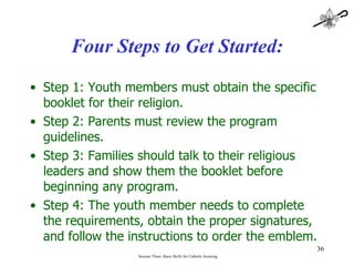Four Steps to Get Started: Step 1: Youth members must obtain the specific booklet for their religion. Step 2: Parents must review the program guidelines. Step 3: Families should talk to their religious leaders and show them the booklet before beginning any program. Step 4: The youth member needs to complete the requirements, obtain the proper signatures, and follow the instructions to order the emblem. Session Three: Basic Skills for Catholic Scouting 