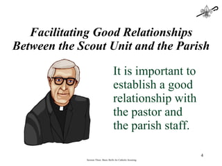Facilitating Good Relationships Between the Scout Unit and the Parish It is important to establish a good relationship with the pastor and the parish staff. Session Three: Basic Skills for Catholic Scouting 