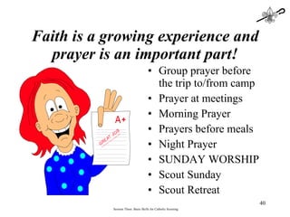 Faith is a growing experience and prayer is an important part! Group prayer before the trip to/from camp Prayer at meetings Morning Prayer Prayers before meals Night Prayer SUNDAY WORSHIP Scout Sunday Scout Retreat Session Three: Basic Skills for Catholic Scouting 