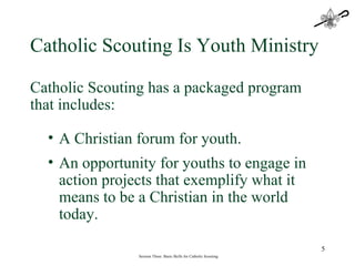 Session Three: Basic Skills for Catholic Scouting Catholic Scouting Is Youth Ministry Catholic Scouting has a packaged program that includes: A Christian forum for youth. An opportunity for youths to engage in action projects that exemplify what it means to be a Christian in the world today.  
