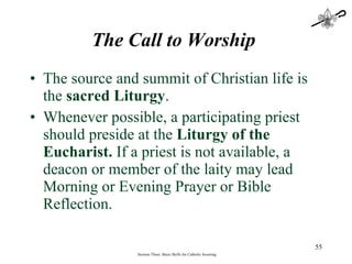 The Call to Worship   The source and summit of Christian life is the  sacred Liturgy .  Whenever possible, a participating priest should preside at the  Liturgy of the Eucharist.  If a priest is not available, a deacon or member of the laity may lead Morning or Evening Prayer or Bible Reflection. Session Three: Basic Skills for Catholic Scouting 