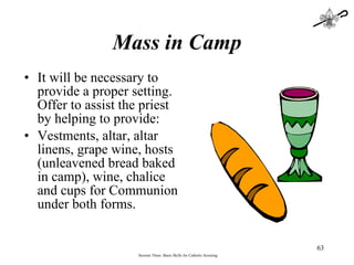 Mass in Camp It will be necessary to provide a proper setting.  Offer to assist the priest by helping to provide: Vestments, altar, altar linens, grape wine, hosts (unleavened bread baked in camp), wine, chalice and cups for Communion under both forms.   Session Three: Basic Skills for Catholic Scouting 