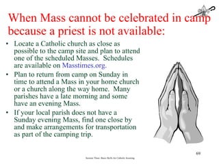 Locate a Catholic church as close as possible to the camp site and plan to attend one of the scheduled Masses.  Schedules are available on  Masstimes.org. Plan to return from camp on Sunday in time to attend a Mass in your home church or a church along the way home.  Many parishes have a late morning and some have an evening Mass. If your local parish does not have a Sunday evening Mass, find one close by and make arrangements for transportation as part of the camping trip. Session Three: Basic Skills for Catholic Scouting When Mass cannot be celebrated in camp because a priest is not available: 