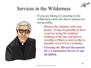 If you are hiking or canoeing in the wilderness where the above options are not possible, Discuss the situation with your pastor.  It may be possible to have a service using the scripture readings of the day and plan to worship at Mass as soon as that is feasible, even if it is a weekday.  Carrying the Blessed Sacrament for a Communion Service is  not an option. Session Three: Basic Skills for Catholic Scouting Services in the Wilderness 