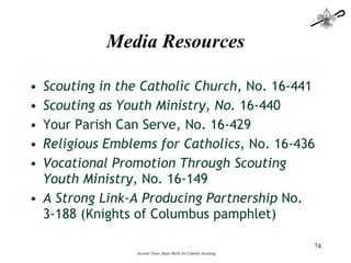 Media Resources Scouting in the Catholic Church , No. 16-441  Scouting as Youth Ministry, No.  16-440  Your Parish Can Serve, No. 16-429 Religious Emblems for Catholics , No. 16-436 Vocational Promotion Through Scouting Youth Ministry,  No. 16-149 A Strong Link-A Producing Partnership  No. 3-188 (Knights of Columbus pamphlet)  Session Three: Basic Skills for Catholic Scouting 