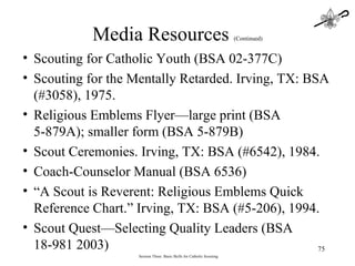 Session Three: Basic Skills for Catholic Scouting Scouting for Catholic Youth (BSA 02-377C) Scouting for the Mentally Retarded. Irving, TX: BSA (#3058), 1975. Religious Emblems Flyer—large print (BSA 5-879A); smaller form (BSA 5-879B) Scout Ceremonies. Irving, TX: BSA (#6542), 1984. Coach-Counselor Manual (BSA 6536) “ A Scout is Reverent: Religious Emblems Quick Reference Chart.” Irving, TX: BSA (#5-206), 1994. Scout Quest—Selecting Quality Leaders (BSA 18-981 2003) Media Resources  (Continued) 