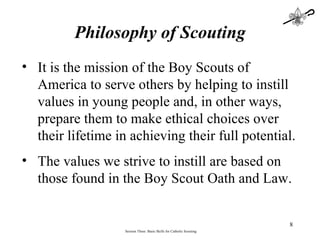 Philosophy of Scouting Session Three: Basic Skills for Catholic Scouting It is the mission of the Boy Scouts of America to serve others by helping to instill values in young people and, in other ways, prepare them to make ethical choices over their lifetime in achieving their full potential.  The values we strive to instill are based on those found in the Boy Scout Oath and Law.   