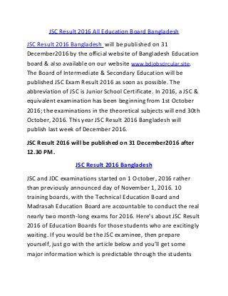 JSC Result 2016 All Education Board Bangladesh
JSC Result 2016 Bangladesh will be published on 31
December2016 by the official website of Bangladesh Education
board & also available on our website www.bdjobscircular.site.
The Board of Intermediate & Secondary Education will be
published JSC Exam Result 2016 as soon as possible. The
abbreviation of JSC is Junior School Certificate. In 2016, a JSC &
equivalent examination has been beginning from 1st October
2016; the examinations in the theoretical subjects will end 30th
October, 2016. This year JSC Result 2016 Bangladesh will
publish last week of December 2016.
JSC Result 2016 will be published on 31 December2016 after
12.30 PM.
JSC Result 2016 Bangladesh
JSC and JDC examinations started on 1 October, 2016 rather
than previously announced day of November 1, 2016. 10
training boards, with the Technical Education Board and
Madrasah Education Board are accountable to conduct the real
nearly two month-long exams for 2016. Here’s about JSC Result
2016 of Education Boards for those students who are excitingly
waiting. If you would be the JSC examinee, then prepare
yourself, just go with the article below and you’ll get some
major information which is predictable through the students
 