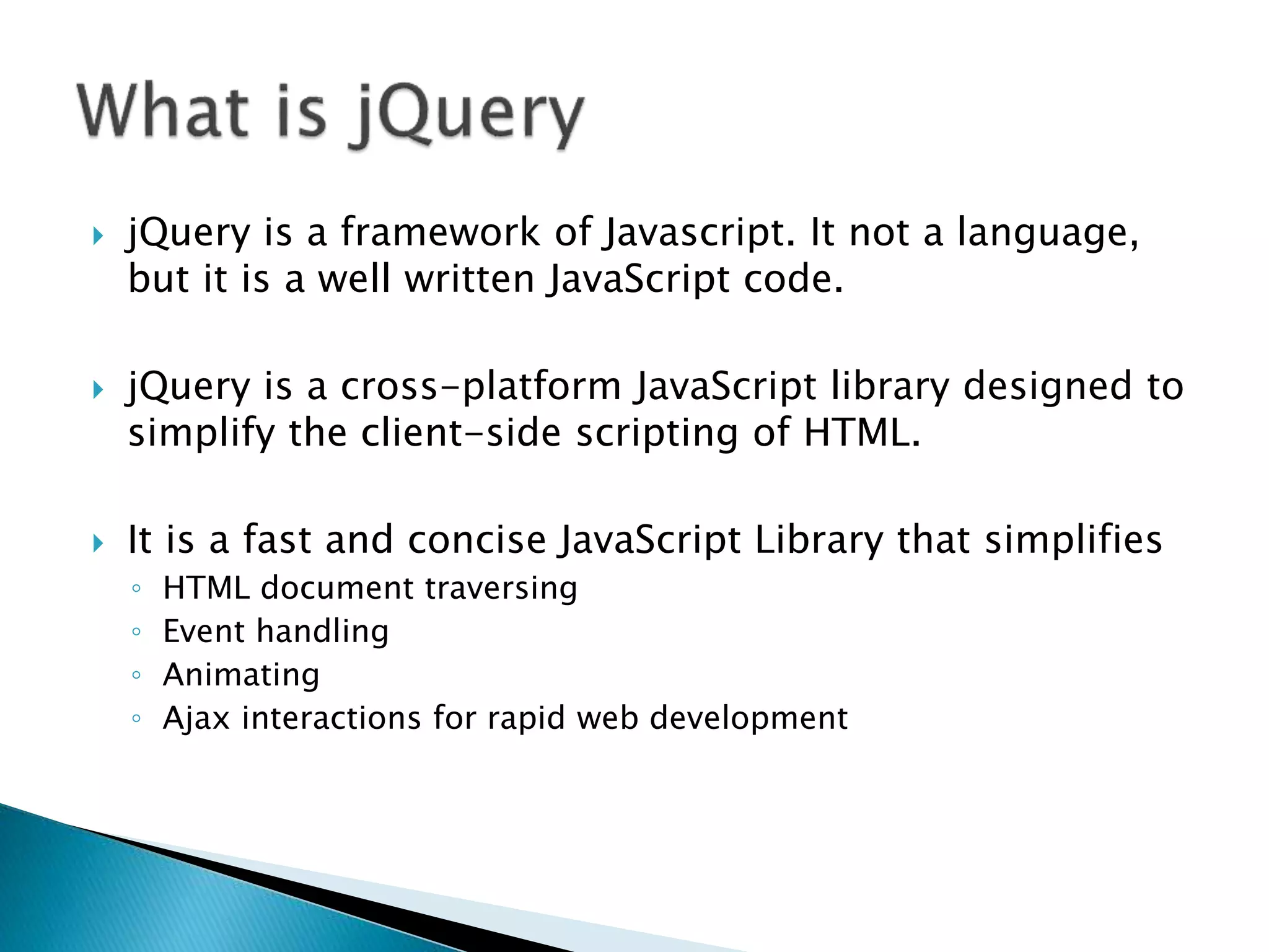  jQuery is a framework of Javascript. It not a language,
but it is a well written JavaScript code.
 jQuery is a cross-platform JavaScript library designed to
simplify the client-side scripting of HTML.
 It is a fast and concise JavaScript Library that simplifies
◦ HTML document traversing
◦ Event handling
◦ Animating
◦ Ajax interactions for rapid web development
 