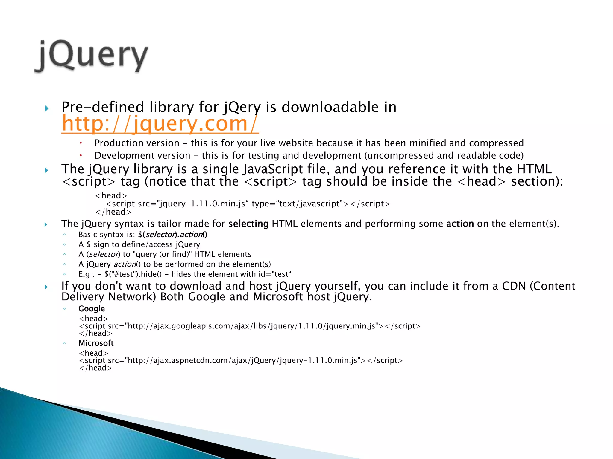  Pre-defined library for jQery is downloadable in
http://jquery.com/
 Production version - this is for your live website because it has been minified and compressed
 Development version - this is for testing and development (uncompressed and readable code)
 The jQuery library is a single JavaScript file, and you reference it with the HTML
<script> tag (notice that the <script> tag should be inside the <head> section):
<head>
<script src="jquery-1.11.0.min.js“ type=“text/javascript”></script>
</head>
 The jQuery syntax is tailor made for selecting HTML elements and performing some action on the element(s).
◦ Basic syntax is: $(selector).action()
◦ A $ sign to define/access jQuery
◦ A (selector) to "query (or find)" HTML elements
◦ A jQuery action() to be performed on the element(s)
◦ E.g : - $("#test").hide() - hides the element with id="test“
 If you don't want to download and host jQuery yourself, you can include it from a CDN (Content
Delivery Network) Both Google and Microsoft host jQuery.
◦ Google
<head>
<script src="http://ajax.googleapis.com/ajax/libs/jquery/1.11.0/jquery.min.js"></script>
</head>
◦ Microsoft
<head>
<script src="http://ajax.aspnetcdn.com/ajax/jQuery/jquery-1.11.0.min.js"></script>
</head>
 
