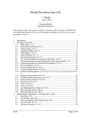 JScript Deviations from ES3
                                                        -- Draft –
                                                         Sep 24, 2007

                                                  Pratap Lakshman
                                                Microsoft Corporation

This draft provides a description of JScript’s deviations and extensions to ECMAScript
3rd Edition Specification. This is work-in-progress, and there are still a few sections to
document or correct.


1    Introduction ............................................................................................................. 4
2    Deviations from ES3 ............................................................................................... 4
  2.1     White Space: §7.2 ............................................................................................ 4
  2.2     Future Reserved Words: §7.5.3 ........................................................................ 4
  2.3     String Literals: §7.8.4....................................................................................... 6
  2.4     Arguments Object: §10.1.8 .............................................................................. 6
  2.5     Global Object: §10.2.1 ..................................................................................... 8
  2.6     Array Initialiser: §11.1.4 ................................................................................ 10
  2.7     Function Expressions: §11.2.5........................................................................ 10
  2.8     The Abstract Relational Comparison Algorithm: §11.8.5 ............................... 12
  2.9     Function Declarations used as Statements within function bodies: §12 ........... 12
  2.10 Enumerating shadowed [[DontEnum]] properties: §15.2.4 ............................. 17
  2.11 The try statement: §12.14 ............................................................................... 18
  2.12 Array.prototype.join: §15.4.4.5 ...................................................................... 19
  2.13 Array.prototype.unshift: §15.4.4.13................................................................ 20
  2.14 Function length properties: §15.2.3, §15.5.3.2, §15.5.4.7, §15.5.4.8, §15.5.4.13
          21
  2.15 String.prototype.split: §15.4.4.14 ................................................................... 23
  2.16 Number.prototype.toPrecision: §15.7.4.7 ....................................................... 24
  2.17 Date.prototype.valueOf: §15.9.5.8.................................................................. 24
  2.18 Disjunction: §15.10.2.3 .................................................................................. 25
  2.19 Term: §15.10.2.5............................................................................................ 26
  2.20 Atom: §15.10.2.8 ........................................................................................... 27
  2.21 new RegExp(pattern, flags): §15.10.4.1.......................................................... 28
  2.22 Date.prototype.getYear: §B.2.4 ...................................................................... 30
  2.23 Date.prototype.setYear: §B.2.5 ...................................................................... 30
3    Implementation dependent, or underspecified, in ES3 ............................................ 31
  3.1     Identifiers: §7.6 .............................................................................................. 31
  3.2     The Number Type: §8.5 ................................................................................. 31
  3.3     ToString Applied to the Number Type: §9.8.1................................................ 31
  3.4     Function Calls: §11.2.3 .................................................................................. 32
  3.5     The typeof operator: §11.4.3 .......................................................................... 32

________________________________________________________________________
Draft                                                         Page 1 of 87
 