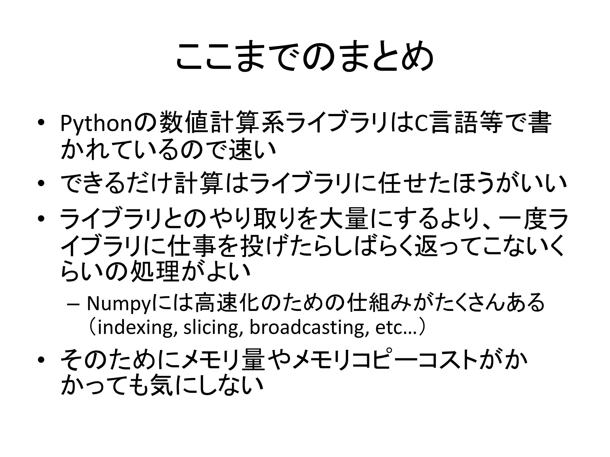ここまでのまとめ
• Pythonの数値計算系ライブラリはC言語等で書
かれているので速い
• できるだけ計算はライブラリに任せたほうがいい
• ライブラリとのやり取りを大量にするより、一度ラ
イブラリに仕事を投げたらしばらく返ってこないく
らいの処理がよい
– Numpyには高速化のための仕組みがたくさんある
（indexing, slicing, broadcasting, etc…）
• そのためにメモリ量やメモリコピーコストがか
かっても気にしない
 