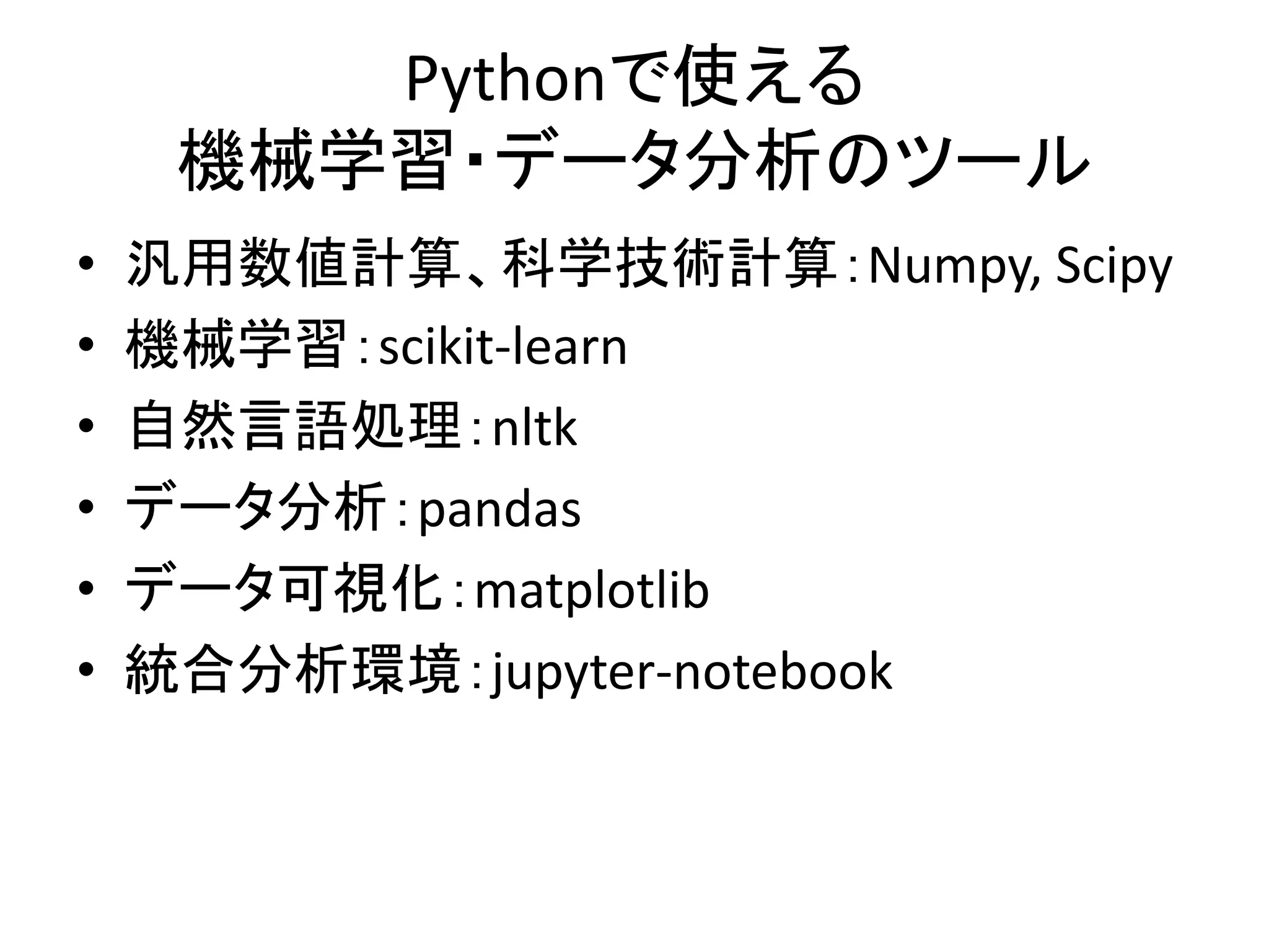 Pythonで使える
機械学習・データ分析のツール
• 汎用数値計算、科学技術計算：Numpy, Scipy
• 機械学習：scikit-learn
• 自然言語処理：nltk
• データ分析：pandas
• データ可視化：matplotlib
• 統合分析環境：jupyter-notebook
 