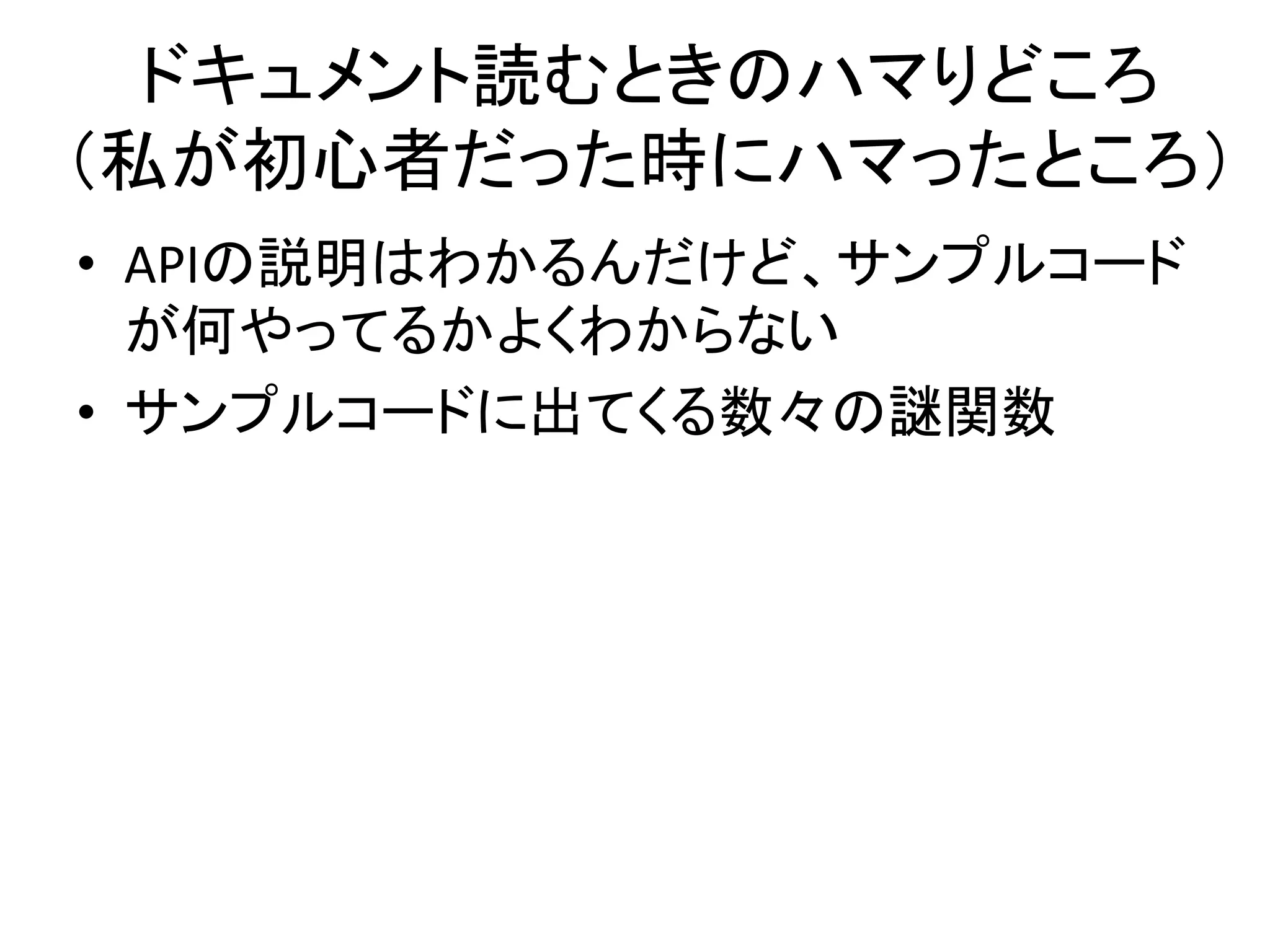 ドキュメント読むときのハマりどころ
（私が初心者だった時にハマったところ）
• APIの説明はわかるんだけど、サンプルコード
が何やってるかよくわからない
• サンプルコードに出てくる数々の謎関数
 