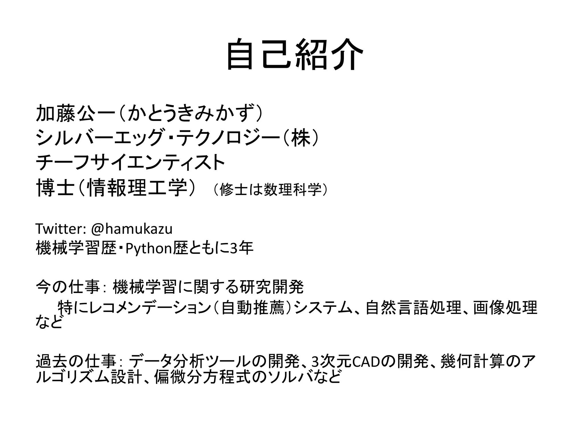 自己紹介
加藤公一（かとうきみかず）
シルバーエッグ・テクノロジー（株）
チーフサイエンティスト
博士（情報理工学） （修士は数理科学）
Twitter: @hamukazu
機械学習歴・Python歴ともに3年
今の仕事： 機械学習に関する研究開発
特にレコメンデーション（自動推薦）システム、自然言語処理、画像処理
など
過去の仕事： データ分析ツールの開発、3次元CADの開発、幾何計算のア
ルゴリズム設計、偏微分方程式のソルバなど
 