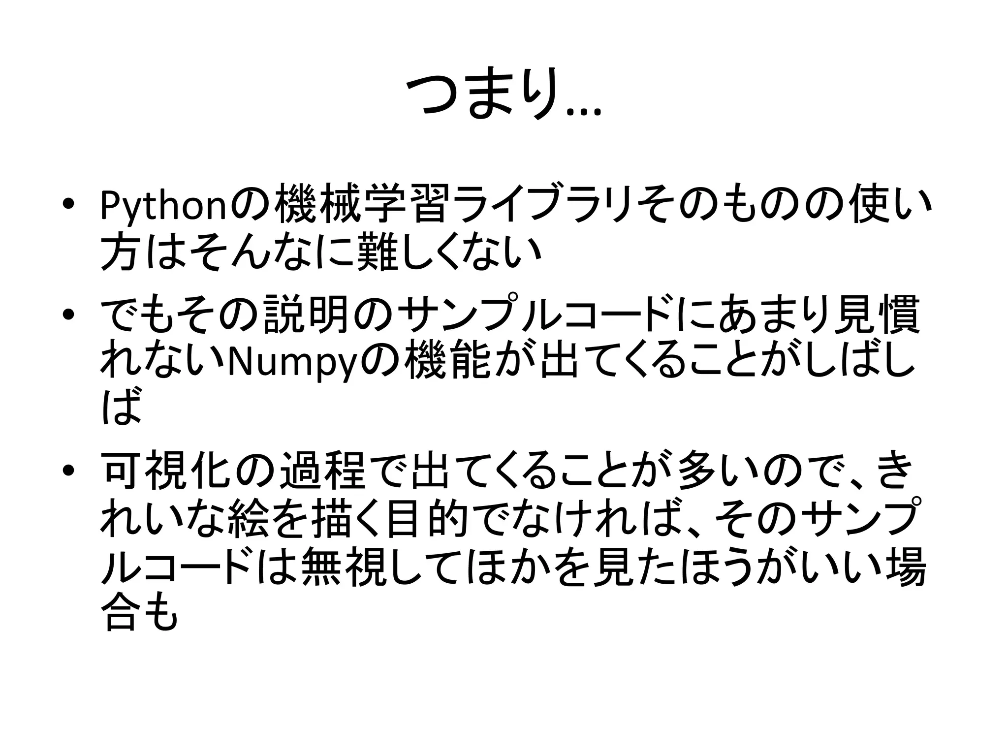 つまり…
• Pythonの機械学習ライブラリそのものの使い
方はそんなに難しくない
• でもその説明のサンプルコードにあまり見慣
れないNumpyの機能が出てくることがしばし
ば
• 可視化の過程で出てくることが多いので、き
れいな絵を描く目的でなければ、そのサンプ
ルコードは無視してほかを見たほうがいい場
合も
 