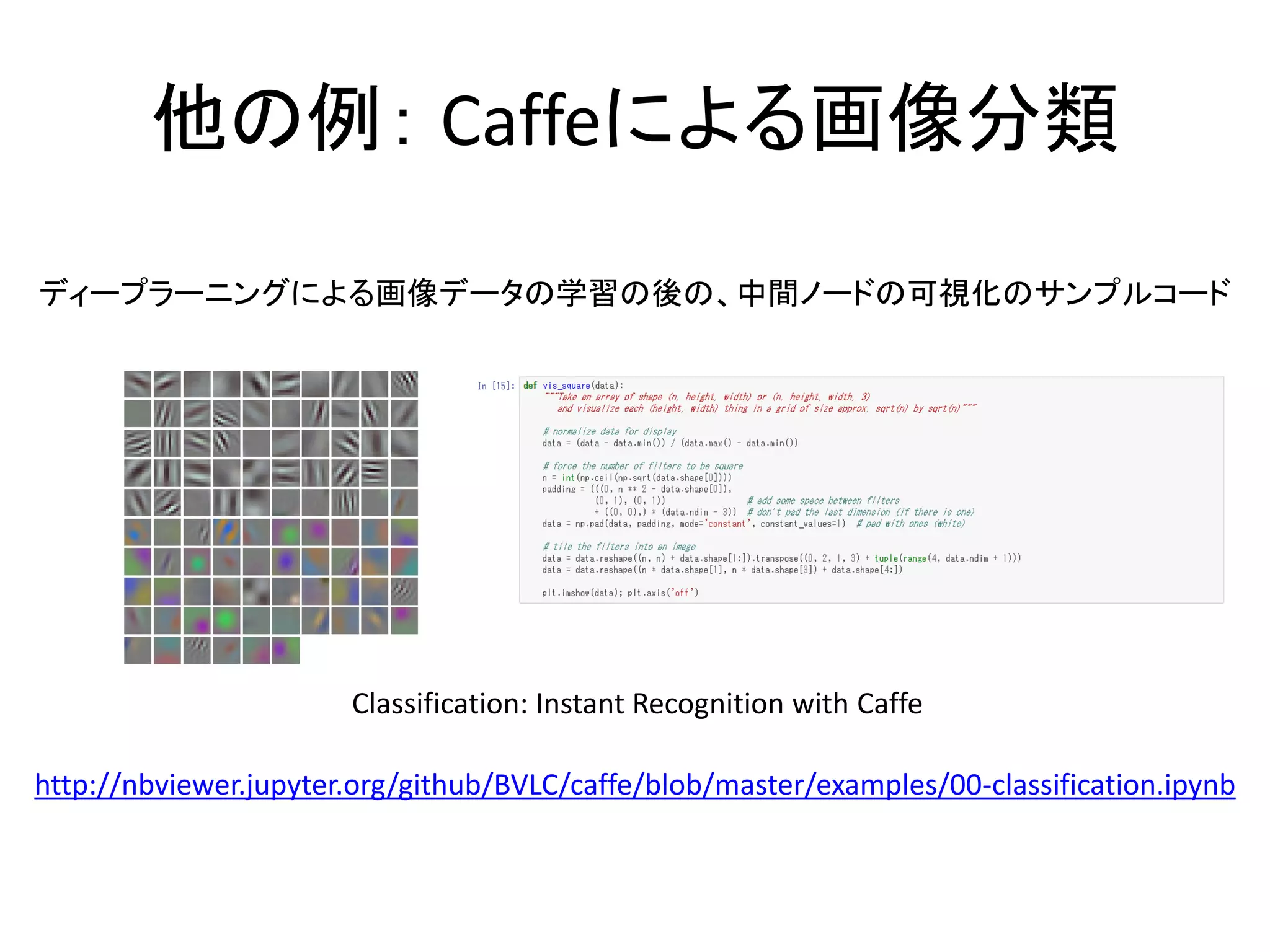 他の例： Caffeによる画像分類
http://nbviewer.jupyter.org/github/BVLC/caffe/blob/master/examples/00-classification.ipynb
ディープラーニングによる画像データの学習の後の、中間ノードの可視化のサンプルコード
Classification: Instant Recognition with Caffe
 