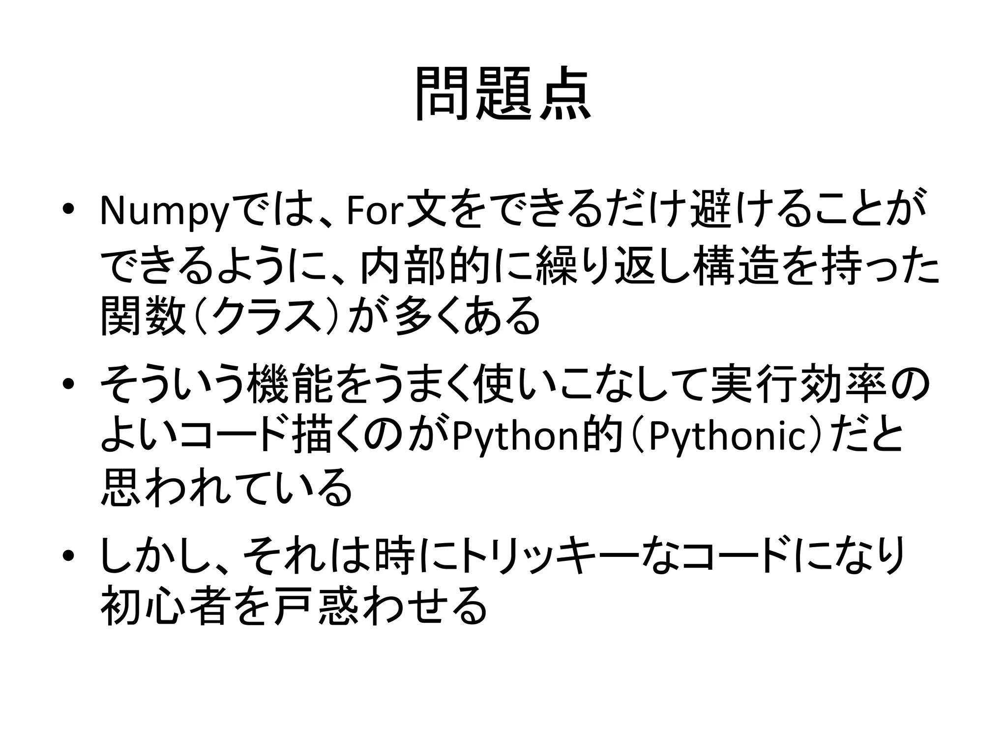 問題点
• Numpyでは、For文をできるだけ避けることが
できるように、内部的に繰り返し構造を持った
関数（クラス）が多くある
• そういう機能をうまく使いこなして実行効率の
よいコード描くのがPython的（Pythonic）だと
思われている
• しかし、それは時にトリッキーなコードになり
初心者を戸惑わせる
 