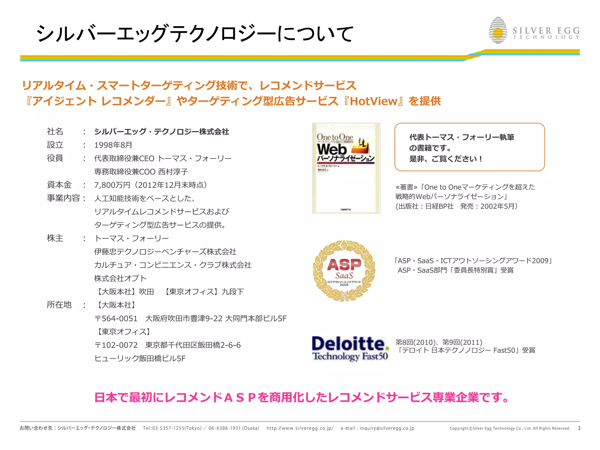 3
≪著書≫「One to Oneマーケティングを超えた
戦略的Webパーソナライゼーション」
(出版社：日経BP社 発売：2002年5月）
「ASP・SaaS・ICTアウトソーシングアワード2009」
ASP・SaaS部門「委員長特別賞」受賞
第8回(2010)、第9回(2011)
「デロイト 日本テクノノロジー Fast50」受賞
リアルタイム・スマートターゲティング技術で、レコメンドサービス
『アイジェント レコメンダー』やターゲティング型広告サービス『HotView』を提供
社名 ：
設立 ：
役員 ：
資本金 ：
事業内容：
株主 ：
所在地 ：
シルバーエッグ・テクノロジー株式会社
1998年8月
代表取締役兼CEO トーマス・フォーリー
専務取締役兼COO 西村淳子
7,800万円（2012年12月末時点）
人工知能技術をベースとした、
リアルタイムレコメンドサービスおよび
ターゲティング型広告サービスの提供。
トーマス・フォーリー
伊藤忠テクノロジーベンチャーズ株式会社
カルチュア・コンビニエンス・クラブ株式会社
株式会社オプト
【大阪本社】吹田 【東京オフィス】九段下
【大阪本社】
〒564-0051 大阪府吹田市豊津9-22 大同門本部ビル5F
【東京オフィス】
〒102-0072 東京都千代田区飯田橋2-6-6
ヒューリック飯田橋ビル5F
代表トーマス・フォーリー執筆
の書籍です。
是非、ご覧ください！
日本で最初にレコメンドＡＳＰを商用化したレコメンドサービス専業企業です。
シルバーエッグテクノロジーについて
 