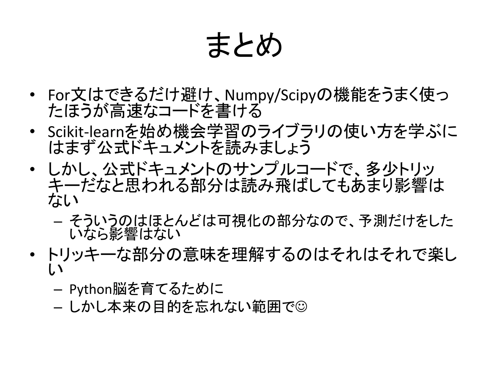 まとめ
• For文はできるだけ避け、Numpy/Scipyの機能をうまく使っ
たほうが高速なコードを書ける
• Scikit-learnを始め機会学習のライブラリの使い方を学ぶに
はまず公式ドキュメントを読みましょう
• しかし、公式ドキュメントのサンプルコードで、多少トリッ
キーだなと思われる部分は読み飛ばしてもあまり影響は
ない
– そういうのはほとんどは可視化の部分なので、予測だけをした
いなら影響はない
• トリッキーな部分の意味を理解するのはそれはそれで楽し
い
– Python脳を育てるために
– しかし本来の目的を忘れない範囲で
 