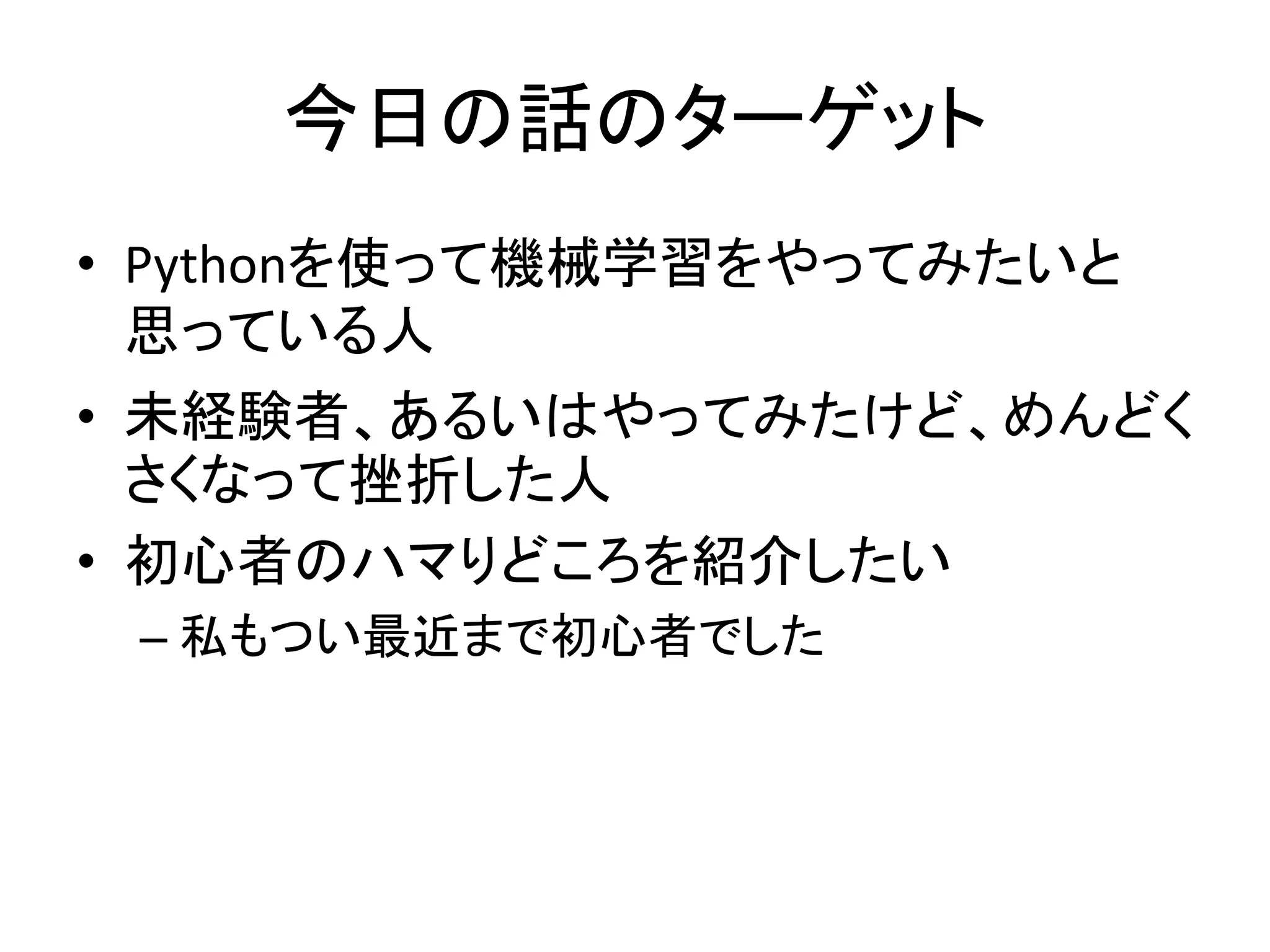今日の話のターゲット
• Pythonを使って機械学習をやってみたいと
思っている人
• 未経験者、あるいはやってみたけど、めんどく
さくなって挫折した人
• 初心者のハマりどころを紹介したい
– 私もつい最近まで初心者でした
 